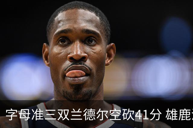 字母准三双兰德尔空砍41分 雄鹿淘汰尼克斯
