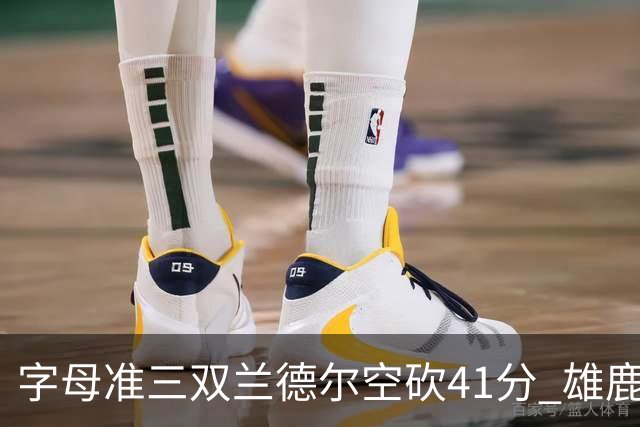 字母准三双兰德尔空砍41分 雄鹿淘汰尼克斯